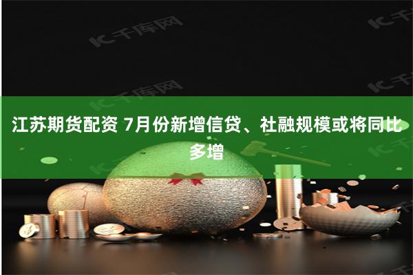 江苏期货配资 7月份新增信贷、社融规模或将同比多增