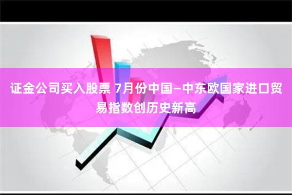 证金公司买入股票 7月份中国—中东欧国家进口贸易指数创历史新高