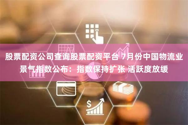 股票配资公司查询股票配资平台 7月份中国物流业景气指数公布：指数保持扩张 活跃度放缓