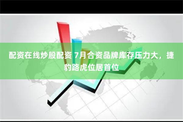 配资在线炒股配资 7月合资品牌库存压力大，捷豹路虎位居首位