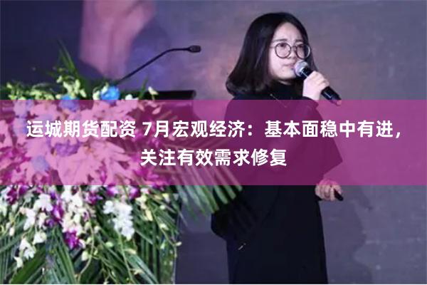 运城期货配资 7月宏观经济：基本面稳中有进，关注有效需求修复