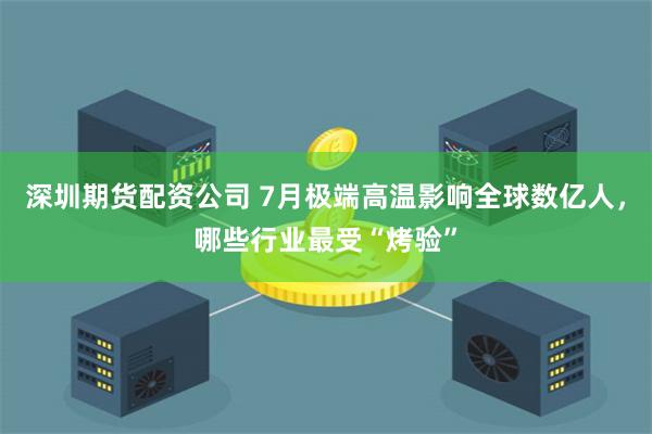 深圳期货配资公司 7月极端高温影响全球数亿人，哪些行业最受“烤验”