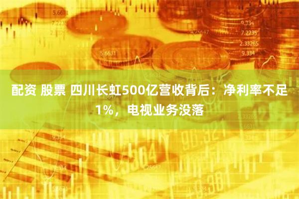 配资 股票 四川长虹500亿营收背后：净利率不足1%，电视业务没落