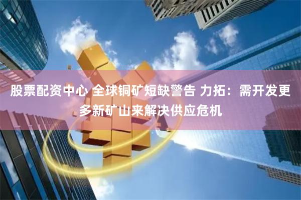 股票配资中心 全球铜矿短缺警告 力拓：需开发更多新矿山来解决供应危机