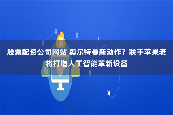 股票配资公司网站 奥尔特曼新动作？联手苹果老将打造人工智能革新设备