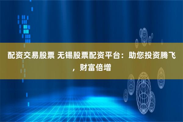 配资交易股票 无锡股票配资平台：助您投资腾飞，财富倍增