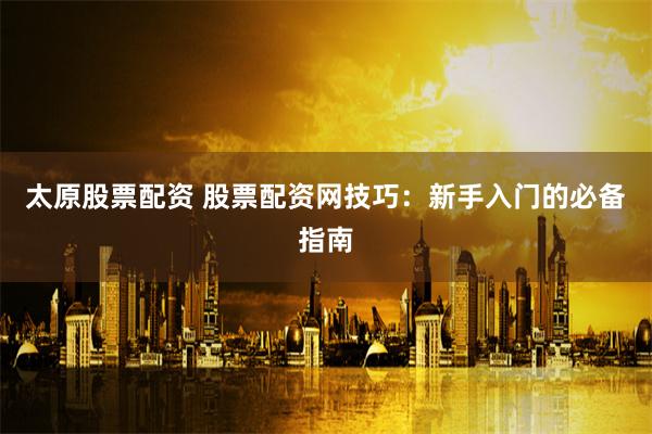 太原股票配资 股票配资网技巧：新手入门的必备指南
