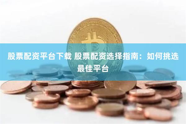 股票配资平台下载 股票配资选择指南：如何挑选最佳平台