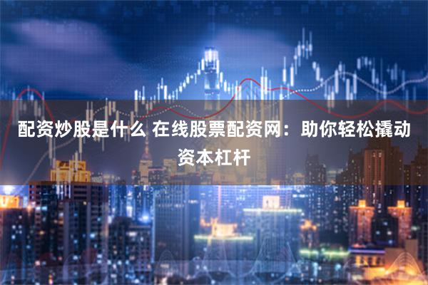 配资炒股是什么 在线股票配资网：助你轻松撬动资本杠杆