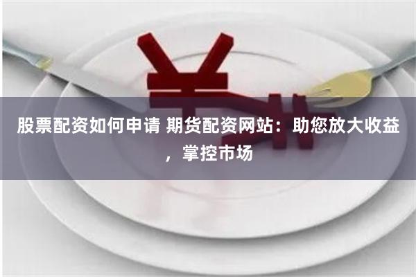 股票配资如何申请 期货配资网站：助您放大收益，掌控市场