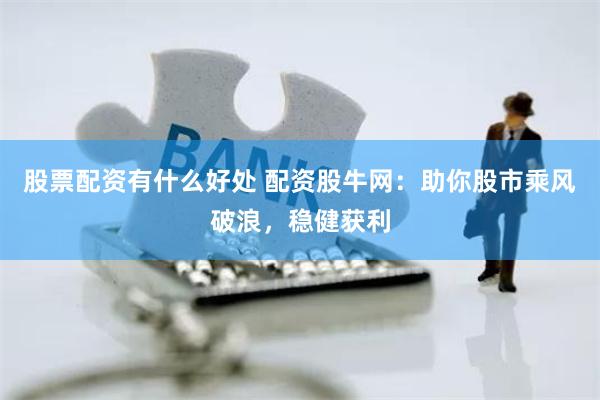 股票配资有什么好处 配资股牛网：助你股市乘风破浪，稳健获利