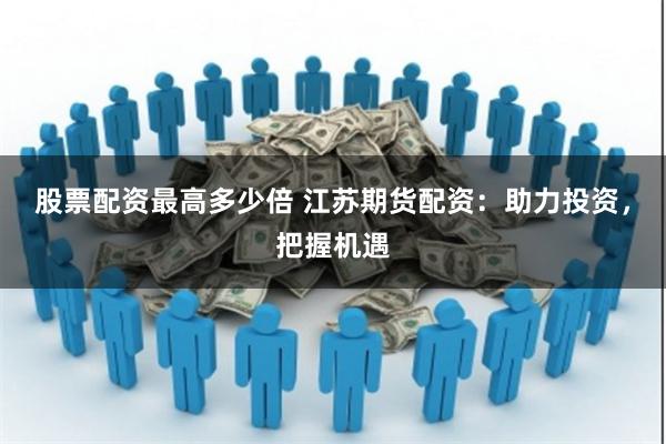 股票配资最高多少倍 江苏期货配资：助力投资，把握机遇