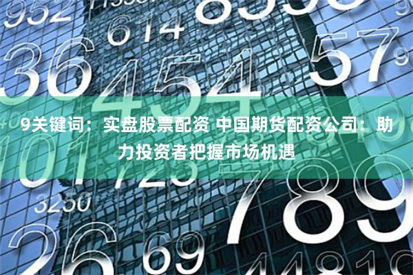 9关键词：实盘股票配资 中国期货配资公司：助力投资者把握市场机遇