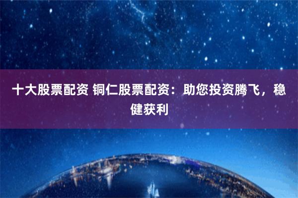 十大股票配资 铜仁股票配资：助您投资腾飞，稳健获利