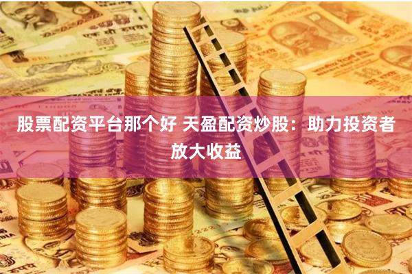 股票配资平台那个好 天盈配资炒股：助力投资者放大收益