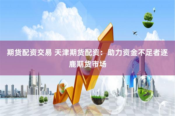 期货配资交易 天津期货配资：助力资金不足者逐鹿期货市场