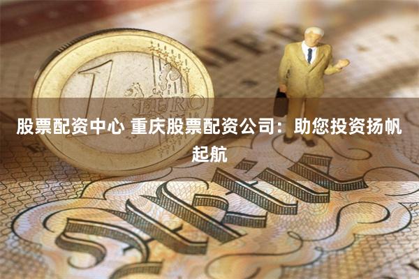 股票配资中心 重庆股票配资公司：助您投资扬帆起航