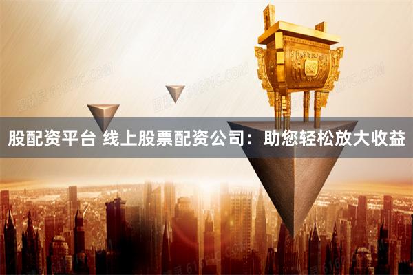 股配资平台 线上股票配资公司：助您轻松放大收益