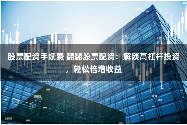 股票配资手续费 翻翻股票配资：解锁高杠杆投资，轻松倍增收益