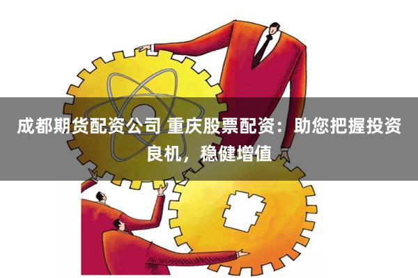 成都期货配资公司 重庆股票配资：助您把握投资良机，稳健增值