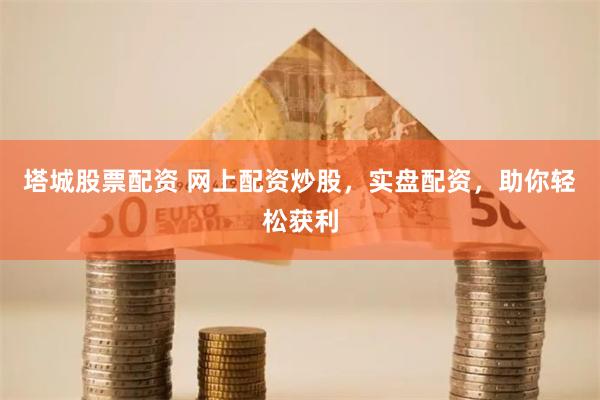 塔城股票配资 网上配资炒股，实盘配资，助你轻松获利