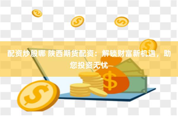 配资炒股哪 陕西期货配资：解锁财富新机遇，助您投资无忧