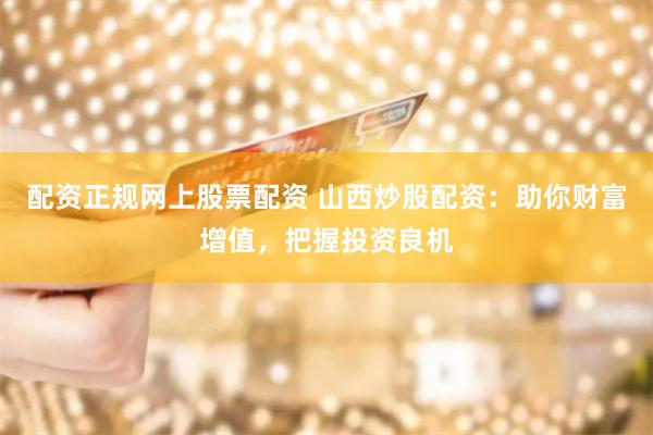 配资正规网上股票配资 山西炒股配资：助你财富增值，把握投资良机