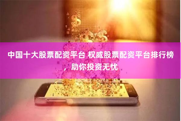 中国十大股票配资平台 权威股票配资平台排行榜，助你投资无忧
